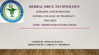 HERBAL DRUG TECHNOLOGY
B.PHARM ( 6TH SEMESTER)
GONDIA COLLEGE OF PHARMACY
(2021-2022)
TOPIC: HERB-FOOD INTERACTIONS
GUIDED BY: POOJA R. BASULE
PRESENTED BY: VAIBHAVI V. MESHRAM
 