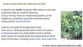 Herbs as Raw Materials: Definition of herb
In general use, herbs are plants with savory or aromatic
properties that are used for flavoring
and garnishing food, for medicinal purposes, or for
fragrances; excluding vegetables and other plants
consumed for macronutrients.
Culinary use typically distinguishes herbs
from spices. Herbs generally refers to the leafy green
or flowering parts of a plant (either fresh or dried),
while spices are usually dried and produced from other
parts of the plant, including seeds, bark, roots and fruits.
Dr. Shiny C Thomas, Department of Biosciences, ADBU
 