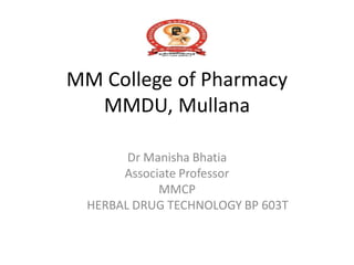 MM College of Pharmacy
MMDU, Mullana
Dr Manisha Bhatia
Associate Professor
MMCP
HERBAL DRUG TECHNOLOGY BP 603T
 