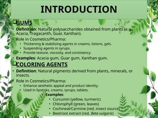 INTRODUCTION

GUMS
• Definition: Natural polysaccharides obtained from plants (e.g.,
Acacia, Tragacanth, Guar, Xanthan).
• Role in Cosmetics/Pharma:
• Thickening & stabilizing agents in creams, lotions, gels.
• Suspending agents in syrups.
• Provide texture, viscosity, and consistency.
• Examples: Acacia gum, Guar gum, Xanthan gum.

COLORING AGENTS
• Definition: Natural pigments derived from plants, minerals, or
insects.
• Role in Cosmetics/Pharma:
• Enhance aesthetic appeal and product identity.
• Used in lipsticks, creams, syrups, tablets.
• Examples:
• Curcumin (yellow, turmeric)
• Chlorophyll (green, leaves)
• Cochineal/Carmine (red, insect source)
• Beetroot extract (red, Beta vulgaris)
 