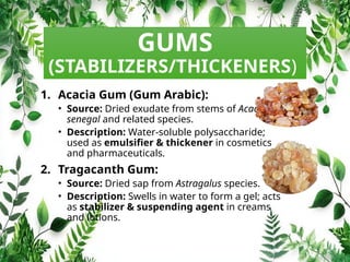 GUMS
(STABILIZERS/THICKENERS)
1. Acacia Gum (Gum Arabic):
• Source: Dried exudate from stems of Acacia
senegal and related species.
• Description: Water‑soluble polysaccharide;
used as emulsifier & thickener in cosmetics
and pharmaceuticals.
2. Tragacanth Gum:
• Source: Dried sap from Astragalus species.
• Description: Swells in water to form a gel; acts
as stabilizer & suspending agent in creams
and lotions.
 