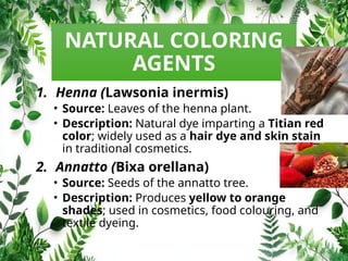 NATURAL COLORING
AGENTS
1. Henna (Lawsonia inermis)
• Source: Leaves of the henna plant.
• Description: Natural dye imparting a Titian red
color; widely used as a hair dye and skin stain
in traditional cosmetics.
2. Annatto (Bixa orellana)
• Source: Seeds of the annatto tree.
• Description: Produces yellow to orange
shades; used in cosmetics, food colouring, and
textile dyeing.
 