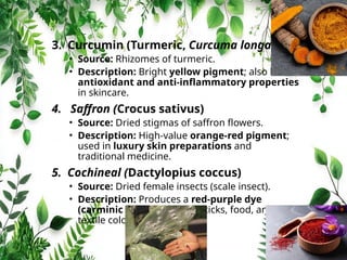 3. Curcumin (Turmeric, Curcuma longa)
• Source: Rhizomes of turmeric.
• Description: Bright yellow pigment; also has
antioxidant and anti‑inflammatory properties
in skincare.
4. Saffron (Crocus sativus)
• Source: Dried stigmas of saffron flowers.
• Description: High‑value orange‑red pigment;
used in luxury skin preparations and
traditional medicine.
5. Cochineal (Dactylopius coccus)
• Source: Dried female insects (scale insect).
• Description: Produces a red‑purple dye
(carminic acid); used in lipsticks, food, and
textile colouring.
 