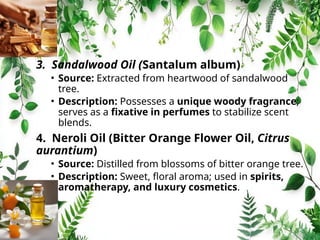 3. Sandalwood Oil (Santalum album)
• Source: Extracted from heartwood of sandalwood
tree.
• Description: Possesses a unique woody fragrance;
serves as a fixative in perfumes to stabilize scent
blends.
4. Neroli Oil (Bitter Orange Flower Oil, Citrus
aurantium)
• Source: Distilled from blossoms of bitter orange tree.
• Description: Sweet, floral aroma; used in spirits,
aromatherapy, and luxury cosmetics.
 