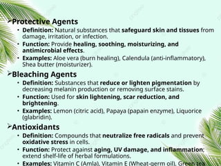 Protective Agents
• Definition: Natural substances that safeguard skin and tissues from
damage, irritation, or infection.
• Function: Provide healing, soothing, moisturizing, and
antimicrobial effects.
• Examples: Aloe vera (burn healing), Calendula (anti‑inflammatory),
Shea butter (moisturizer).
Bleaching Agents
• Definition: Substances that reduce or lighten pigmentation by
decreasing melanin production or removing surface stains.
• Function: Used for skin lightening, scar reduction, and
brightening.
• Examples: Lemon (citric acid), Papaya (papain enzyme), Liquorice
(glabridin).
Antioxidants
• Definition: Compounds that neutralize free radicals and prevent
oxidative stress in cells.
• Function: Protect against aging, UV damage, and inflammation;
extend shelf‑life of herbal formulations.
• Examples: Vitamin C (Amla), Vitamin E (Wheat‑germ oil), Green tea
 