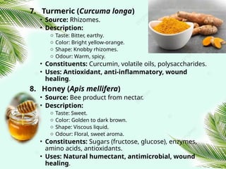 7. Turmeric (Curcuma longa)
• Source: Rhizomes.
• Description:
o Taste: Bitter, earthy.
o Color: Bright yellow‑orange.
o Shape: Knobby rhizomes.
o Odour: Warm, spicy.
• Constituents: Curcumin, volatile oils, polysaccharides.
• Uses: Antioxidant, anti‑inflammatory, wound
healing.
8. Honey (Apis mellifera)
• Source: Bee product from nectar.
• Description:
o Taste: Sweet.
o Color: Golden to dark brown.
o Shape: Viscous liquid.
o Odour: Floral, sweet aroma.
• Constituents: Sugars (fructose, glucose), enzymes,
amino acids, antioxidants.
• Uses: Natural humectant, antimicrobial, wound
healing.
 