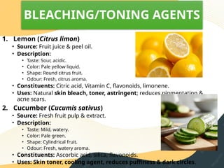 BLEACHING/TONING AGENTS
1. Lemon (Citrus limon)
• Source: Fruit juice & peel oil.
• Description:
• Taste: Sour, acidic.
• Color: Pale yellow liquid.
• Shape: Round citrus fruit.
• Odour: Fresh, citrus aroma.
• Constituents: Citric acid, Vitamin C, flavonoids, limonene.
• Uses: Natural skin bleach, toner, astringent; reduces pigmentation &
acne scars.
2. Cucumber (Cucumis sativus)
• Source: Fresh fruit pulp & extract.
• Description:
• Taste: Mild, watery.
• Color: Pale green.
• Shape: Cylindrical fruit.
• Odour: Fresh, watery aroma.
• Constituents: Ascorbic acid, silica, flavonoids.
• Uses: Skin toner, cooling agent, reduces puffiness & dark circles.
 