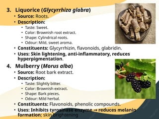 3. Liquorice (Glycyrrhiza glabra)
• Source: Roots.
• Description:
• Taste: Sweet.
• Color: Brownish root extract.
• Shape: Cylindrical roots.
• Odour: Mild, sweet aroma.
• Constituents: Glycyrrhizin, flavonoids, glabridin.
• Uses: Skin lightening, anti‑inflammatory, reduces
hyperpigmentation.
4. Mulberry (Morus alba)
• Source: Root bark extract.
• Description:
• Taste: Slightly bitter.
• Color: Brownish extract.
• Shape: Bark pieces.
• Odour: Mild herbal.
• Constituents: Flavonoids, phenolic compounds.
• Uses: Inhibits tyrosinase enzyme reduces melanin
→
formation; skin brightening
 