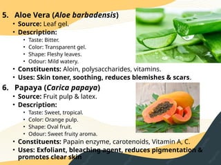 5. Aloe Vera (Aloe barbadensis)
• Source: Leaf gel.
• Description:
• Taste: Bitter.
• Color: Transparent gel.
• Shape: Fleshy leaves.
• Odour: Mild watery.
• Constituents: Aloin, polysaccharides, vitamins.
• Uses: Skin toner, soothing, reduces blemishes & scars.
6. Papaya (Carica papaya)
• Source: Fruit pulp & latex.
• Description:
• Taste: Sweet, tropical.
• Color: Orange pulp.
• Shape: Oval fruit.
• Odour: Sweet fruity aroma.
• Constituents: Papain enzyme, carotenoids, Vitamin A, C.
• Uses: Exfoliant, bleaching agent, reduces pigmentation &
promotes clear skin
 