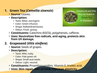 1. Green Tea (Camellia sinensis)
• Source: Leaves.
• Description:
• Taste: Bitter, astringent.
• Color: Green infusion.
• Shape: Rolled/dried leaves.
• Odour: Fresh, grassy.
• Constituents: Catechins (EGCG), polyphenols, caffeine.
• Uses: Neutralizes free radicals, anti‑aging, protects skin
from UV damage.
2. Grapeseed (Vitis vinifera)
• Source: Seeds of grapes.
• Description:
• Taste: Mild, nutty.
• Color: Pale green oil.
• Shape: Small oval seeds.
• Odour: Light, neutral.
• Constituents: Proanthocyanidins, Vitamin E, linoleic acid.
• Uses: Skin repair, anti‑wrinkle, improves elasticity
 
