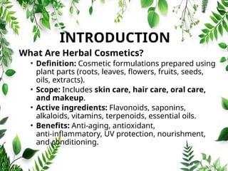 INTRODUCTION
What Are Herbal Cosmetics?
• Definition: Cosmetic formulations prepared using
plant parts (roots, leaves, flowers, fruits, seeds,
oils, extracts).
• Scope: Includes skin care, hair care, oral care,
and makeup.
• Active ingredients: Flavonoids, saponins,
alkaloids, vitamins, terpenoids, essential oils.
• Benefits: Anti‑aging, antioxidant,
anti‑inflammatory, UV protection, nourishment,
and conditioning.
 