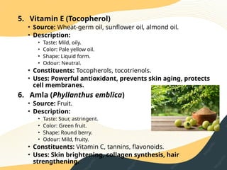 5. Vitamin E (Tocopherol)
• Source: Wheat‑germ oil, sunflower oil, almond oil.
• Description:
• Taste: Mild, oily.
• Color: Pale yellow oil.
• Shape: Liquid form.
• Odour: Neutral.
• Constituents: Tocopherols, tocotrienols.
• Uses: Powerful antioxidant, prevents skin aging, protects
cell membranes.
6. Amla (Phyllanthus emblica)
• Source: Fruit.
• Description:
• Taste: Sour, astringent.
• Color: Green fruit.
• Shape: Round berry.
• Odour: Mild, fruity.
• Constituents: Vitamin C, tannins, flavonoids.
• Uses: Skin brightening, collagen synthesis, hair
strengthening.
 