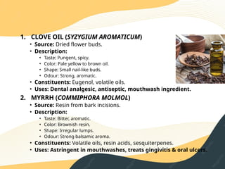 ORAL HYGIENE
1. CLOVE OIL (SYZYGIUM AROMATICUM)
• Source: Dried flower buds.
• Description:
• Taste: Pungent, spicy.
• Color: Pale yellow to brown oil.
• Shape: Small nail‑like buds.
• Odour: Strong, aromatic.
• Constituents: Eugenol, volatile oils.
• Uses: Dental analgesic, antiseptic, mouthwash ingredient.
2. MYRRH (COMMIPHORA MOLMOL)
• Source: Resin from bark incisions.
• Description:
• Taste: Bitter, aromatic.
• Color: Brownish resin.
• Shape: Irregular lumps.
• Odour: Strong balsamic aroma.
• Constituents: Volatile oils, resin acids, sesquiterpenes.
• Uses: Astringent in mouthwashes, treats gingivitis & oral ulcers.
 