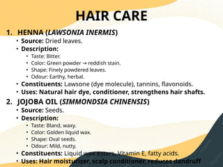 HAIR CARE
1. HENNA (LAWSONIA INERMIS)
• Source: Dried leaves.
• Description:
• Taste: Bitter.
• Color: Green powder reddish stain.
→
• Shape: Finely powdered leaves.
• Odour: Earthy, herbal.
• Constituents: Lawsone (dye molecule), tannins, flavonoids.
• Uses: Natural hair dye, conditioner, strengthens hair shafts.
2. JOJOBA OIL (SIMMONDSIA CHINENSIS)
• Source: Seeds.
• Description:
• Taste: Bland, waxy.
• Color: Golden liquid wax.
• Shape: Oval seeds.
• Odour: Mild, nutty.
• Constituents: Liquid wax esters, Vitamin E, fatty acids.
• Uses: Hair moisturizer, scalp conditioner, reduces dandruff
 