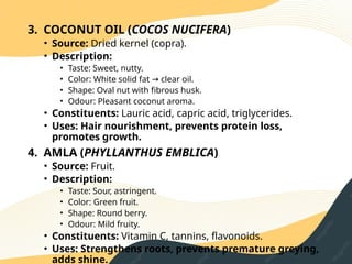 3. COCONUT OIL (COCOS NUCIFERA)
• Source: Dried kernel (copra).
• Description:
• Taste: Sweet, nutty.
• Color: White solid fat clear oil.
→
• Shape: Oval nut with fibrous husk.
• Odour: Pleasant coconut aroma.
• Constituents: Lauric acid, capric acid, triglycerides.
• Uses: Hair nourishment, prevents protein loss,
promotes growth.
4. AMLA (PHYLLANTHUS EMBLICA)
• Source: Fruit.
• Description:
• Taste: Sour, astringent.
• Color: Green fruit.
• Shape: Round berry.
• Odour: Mild fruity.
• Constituents: Vitamin C, tannins, flavonoids.
• Uses: Strengthens roots, prevents premature greying,
adds shine.
 
