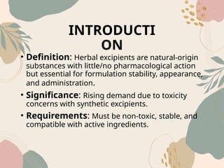 INTRODUCTI
ON
• Definition: Herbal excipients are natural-origin
substances with little/no pharmacological action
but essential for formulation stability, appearance,
and administration.
• Significance: Rising demand due to toxicity
concerns with synthetic excipients.
• Requirements: Must be non-toxic, stable, and
compatible with active ingredients.
 