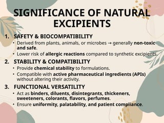 SIGNIFICANCE OF NATURAL
EXCIPIENTS
1. SAFETY & BIOCOMPATIBILITY
• Derived from plants, animals, or microbes generally
→ non‑toxic
and safe.
• Lower risk of allergic reactions compared to synthetic excipients.
2. STABILITY & COMPATIBILITY
• Provide chemical stability to formulations.
• Compatible with active pharmaceutical ingredients (APIs)
without altering their activity.
3. FUNCTIONAL VERSATILITY
• Act as binders, diluents, disintegrants, thickeners,
sweeteners, colorants, flavors, perfumes.
• Ensure uniformity, palatability, and patient compliance.
 