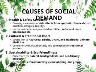CAUSES OF SOCIAL
DEMAND
1. Health & Safety Concerns
• Growing awareness of side effects from synthetic chemicals (skin
irritation, allergies, toxicity).
• Herbal cosmetics are perceived as milder, safer, and more
biocompatible.
2. Cultural & Traditional Roots
• Strong link to Ayurveda, Siddha, Unani, and Traditional Chinese
Medicine.
• Consumers value authenticity and connection to traditional
wisdom.
3. Sustainability & Eco‑Friendliness
• Preference for natural, biodegradable, and eco‑friendly
products.
• Demand for ethical sourcing, clean labelling, and green
packaging.
 