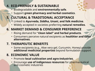 4. ECO‑FRIENDLY & SUSTAINABLE
• Biodegradable and environmentally safe.
• Support green pharmacy and herbal cosmetics.
5. CULTURAL & TRADITIONAL ACCEPTANCE
• Linked to Ayurveda, Siddha, Unani, and folk medicine.
• Widely accepted in societies preferring natural remedies.
6. MARKET DEMAND & CONSUMER PREFERENCE
• Rising demand for “clean label” and herbal products.
• Consumers perceive natural excipients as healthier and safer
alternatives.
7. THERAPEUTIC BENEFITS
• Some excipients (e.g., Aloe vera gel, Curcumin, Honey) provide
additional medicinal properties beyond formulation support.
8. ECONOMIC VALUE
• Promote local cultivation and agro‑industries.
• Encourage use of indigenous resources for pharmaceutical
and cosmetic industries
 