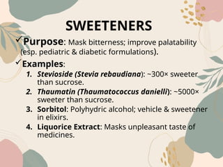 SWEETENERS
Purpose: Mask bitterness; improve palatability
(esp. pediatric & diabetic formulations).
Examples:
1. Stevioside (Stevia rebaudiana): ~300× sweeter
than sucrose.
2. Thaumatin (Thaumatococcus danielli): ~5000×
sweeter than sucrose.
3. Sorbitol: Polyhydric alcohol; vehicle & sweetener
in elixirs.
4. Liquorice Extract: Masks unpleasant taste of
medicines.
 