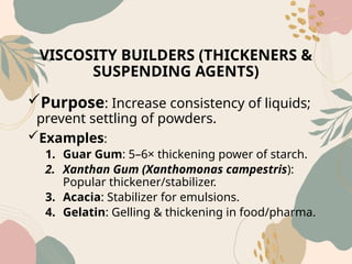 VISCOSITY BUILDERS (THICKENERS &
SUSPENDING AGENTS)
Purpose: Increase consistency of liquids;
prevent settling of powders.
Examples:
1. Guar Gum: 5–6× thickening power of starch.
2. Xanthan Gum (Xanthomonas campestris):
Popular thickener/stabilizer.
3. Acacia: Stabilizer for emulsions.
4. Gelatin: Gelling & thickening in food/pharma.
 