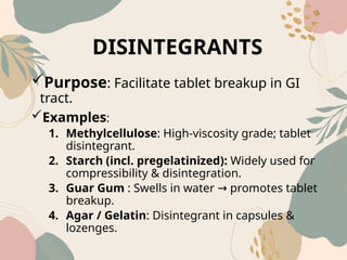 DISINTEGRANTS
Purpose: Facilitate tablet breakup in GI
tract.
Examples:
1. Methylcellulose: High-viscosity grade; tablet
disintegrant.
2. Starch (incl. pregelatinized): Widely used for
compressibility & disintegration.
3. Guar Gum : Swells in water promotes tablet
→
breakup.
4. Agar / Gelatin: Disintegrant in capsules &
lozenges.
 