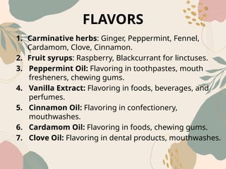 FLAVORS
1. Carminative herbs: Ginger, Peppermint, Fennel,
Cardamom, Clove, Cinnamon.
2. Fruit syrups: Raspberry, Blackcurrant for linctuses.
3. Peppermint Oil: Flavoring in toothpastes, mouth
fresheners, chewing gums.
4. Vanilla Extract: Flavoring in foods, beverages, and
perfumes.
5. Cinnamon Oil: Flavoring in confectionery,
mouthwashes.
6. Cardamom Oil: Flavoring in foods, chewing gums.
7. Clove Oil: Flavoring in dental products, mouthwashes.
 