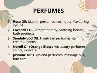 PERFUMES
1. Rose Oil: Used in perfumes, cosmetics, flavouring
syrups.
2. Lavender Oil: Aromatherapy, soothing lotions,
bath products.
3. Sandalwood Oil: Fixative in perfumes, calming
creams, incense.
4. Neroli Oil (Orange Blossom): Luxury perfumes,
spirits, skincare.
5. Jasmine Oil: High‑end perfumes, massage oils,
hair care.
 