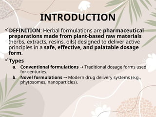 INTRODUCTION
DEFINITION: Herbal formulations are pharmaceutical
preparations made from plant‑based raw materials
(herbs, extracts, resins, oils) designed to deliver active
principles in a safe, effective, and palatable dosage
form.
Types
a. Conventional formulations Traditional dosage forms used
→
for centuries.
b. Novel formulations Modern drug delivery systems (e.g.,
→
phytosomes, nanoparticles).
 
