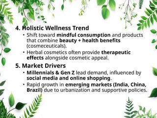 4. Holistic Wellness Trend
• Shift toward mindful consumption and products
that combine beauty + health benefits
(cosmeceuticals).
• Herbal cosmetics often provide therapeutic
effects alongside cosmetic appeal.
5. Market Drivers
• Millennials & Gen Z lead demand, influenced by
social media and online shopping.
• Rapid growth in emerging markets (India, China,
Brazil) due to urbanization and supportive policies.
 