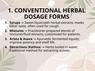 1. CONVENTIONAL HERBAL
DOSAGE FORMS
1. Syrups Sweet liquid with herbal extracts; masks
→
bitter taste, often used for cough.
2. Mixtures Practitioner-prepared blends of
→
tinctures/fluid extracts; customized for patients.
3. Arista & Asava Ayurvedic fermented liquids;
→
improve potency and shelf life.
4. Decoctions (Kathva) Herbs boiled in water;
→
traditional method for extracting actives.
 