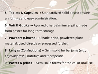 5. Tablets & Capsules Standardized solid doses; ensure
→
uniformity and easy administration.
6. Vati & Gutika Ayurvedic herbal/mineral pills; made
→
from pastes for long-term storage.
7. Powders (Churna) Shade-dried, powdered plant
→
material; used directly or processed further.
8. Lehyas (Confections) Semi-solid herbal jams (e.g.,
→
Chyavanprash); nutritive and therapeutic.
9. Pastes & Jellies Semi-solid forms for topical or oral use.
→
 