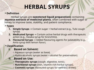 HERBAL SYRUPS
Definition
Herbal syrups are sweetened liquid preparations containing
aqueous extracts of medicinal plants, often combined with sugar or
honey to improve taste, stability, and patient compliance.
Types
1. Simple Syrups Contain sugar + herbal extract (e.g., Tulsi cough
→
syrup).
2. Medicated Syrups Contain active herbal drugs with therapeutic
→
action (e.g., Vasaka syrup for bronchitis).
3. Flavoured Syrups Added flavouring agents for palatability (e.g.,
→
Amla syrup with lemon flavor).
Classification
i. Based on Solvent:
o Aqueous syrups (water as base).
o Hydro‑alcoholic syrups (water + alcohol for preservation).
ii. Based on Use:
o Therapeutic syrups (cough, digestive, tonic).
o Nutritional syrups (iron, vitamin‑rich herbal syrups).
o Cosmetic syrups (flavoured syrups for wellness drinks).
 