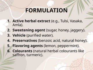 FORMULATION
1. Active herbal extract (e.g., Tulsi, Vasaka,
Amla).
2. Sweetening agent (sugar, honey, jaggery).
3. Vehicle (purified water).
4. Preservatives (benzoic acid, natural honey).
5. Flavoring agents (lemon, peppermint).
6. Colourants (natural herbal colourants like
saffron, turmeric).
 