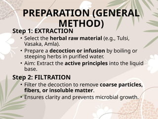 PREPARATION (GENERAL
METHOD)
Step 1: EXTRACTION
• Select the herbal raw material (e.g., Tulsi,
Vasaka, Amla).
• Prepare a decoction or infusion by boiling or
steeping herbs in purified water.
• Aim: Extract the active principles into the liquid
base.
Step 2: FILTRATION
• Filter the decoction to remove coarse particles,
fibers, or insoluble matter.
• Ensures clarity and prevents microbial growth.
 