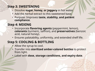 Step 3: SWEETENING
• Dissolve sugar, honey, or jaggery in hot water.
• Add the herbal extract to this sweetened base.
• Purpose: Improves taste, stability, and patient
compliance.
Step 4: MIXING
• Incorporate flavoring agents (peppermint, lemon),
colorants (turmeric, saffron), and preservatives (benzoic
acid, natural honey).
• Ensures palatability, uniformity, and extended shelf life.
Step 5: COOLING & BOTTLING
• Allow the syrup to cool.
• Transfer into sterilized amber‑colored bottles to protect
from light.
• Label with dose, storage conditions, and expiry date.
 