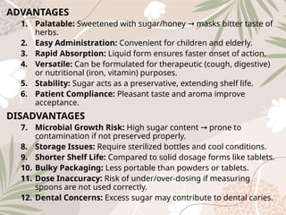 ADVANTAGES
1. Palatable: Sweetened with sugar/honey masks bitter taste of
→
herbs.
2. Easy Administration: Convenient for children and elderly.
3. Rapid Absorption: Liquid form ensures faster onset of action.
4. Versatile: Can be formulated for therapeutic (cough, digestive)
or nutritional (iron, vitamin) purposes.
5. Stability: Sugar acts as a preservative, extending shelf life.
6. Patient Compliance: Pleasant taste and aroma improve
acceptance.
DISADVANTAGES
7. Microbial Growth Risk: High sugar content prone to
→
contamination if not preserved properly.
8. Storage Issues: Require sterilized bottles and cool conditions.
9. Shorter Shelf Life: Compared to solid dosage forms like tablets.
10. Bulky Packaging: Less portable than powders or tablets.
11. Dose Inaccuracy: Risk of under/over‑dosing if measuring
spoons are not used correctly.
12. Dental Concerns: Excess sugar may contribute to dental caries.
 