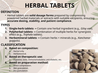 HERBAL TABLETS
DEFINITION
• Herbal tablets are solid dosage forms prepared by compressing
powdered herbal materials or extracts with suitable excipients, ensuring
accurate dosing, stability, and patient compliance.
TYPES
1. Single‑herb tablets Contain one herbal ingredient (e.g.,
→ Giloy vati).
2. Polyherbal tablets Combination of multiple herbs for synergistic
→
effect (e.g., Triphala tablets).
3. Herbomineral tablets Contain herbs + minerals (e.g.,
→ Kanchanar
guggulu).
CLASSIFICATION
4. Based on composition:
a. Herbal only.
b. Herbomineral.
5. Based on therapeutic use:
a. Digestive, tonic, immunomodulator, anti‑diabetic, etc.
6. Based on preparation method:
a. Direct compression.
b. Wet granulation.
c. Dry granulation.
 