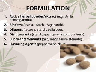 FORMULATION
1. Active herbal powder/extract (e.g., Amla,
Ashwagandha).
2. Binders (Acacia, starch, tragacanth).
3. Diluents (lactose, starch, cellulose).
4. Disintegrants (starch, guar gum, isapghula husk).
5. Lubricants/Glidants (talc, magnesium stearate).
6. Flavoring agents (peppermint, clove).
 