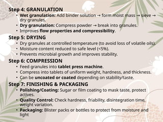 Step 4: GRANULATION
• Wet granulation: Add binder solution form moist mass sieve
→ → →
dry granules.
• Dry granulation: Compress powder break into granules.
→
• Improves flow properties and compressibility.
Step 5: DRYING
• Dry granules at controlled temperature (to avoid loss of volatile oils).
• Moisture content reduced to safe level (<5%).
• Prevents microbial growth and improves stability.
Step 6: COMPRESSION
• Feed granules into tablet press machine.
• Compress into tablets of uniform weight, hardness, and thickness.
• Can be uncoated or coated depending on stability/taste.
Step 7: FINISHING & PACKAGING
• Polishing/Coating: Sugar or film coating to mask taste, protect
actives.
• Quality Control: Check hardness, friability, disintegration time,
weight variation.
• Packaging: Blister packs or bottles to protect from moisture and
light
 