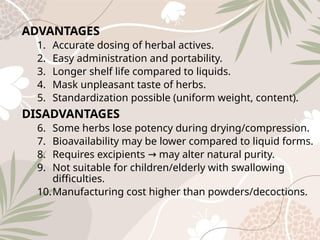 ADVANTAGES
1. Accurate dosing of herbal actives.
2. Easy administration and portability.
3. Longer shelf life compared to liquids.
4. Mask unpleasant taste of herbs.
5. Standardization possible (uniform weight, content).
DISADVANTAGES
6. Some herbs lose potency during drying/compression.
7. Bioavailability may be lower compared to liquid forms.
8. Requires excipients may alter natural purity.
→
9. Not suitable for children/elderly with swallowing
difficulties.
10.Manufacturing cost higher than powders/decoctions.
 