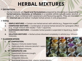 HERBAL MIXTURES
 DEFINITION
• Herbal mixtures are liquid oral formulations prepared by dissolving or suspending
herbal extracts, tinctures, or infusions in a suitable vehicle (usually water, alcohol, or
glycerin), often combined with sweeteners and flavouring agents. They are intended
for internal use and deliver multiple herbal actives in one preparation.
 TYPES
1. SIMPLE MIXTURES Contain one herbal extract with vehicle (e.g., Peppermint water).
→
2. COMPOUND MIXTURES Combination of several herbal extracts for synergistic effect
→
(e.g., Cough mixture with Vasaka + Tulsi + Liquorice).
3. SUSPENSION MIXTURES Insoluble herbal powders suspended in liquid (e.g., Kaolin
→
mixture).
4. SOLUTION MIXTURES Herbal actives dissolved completely in vehicle (e.g., Infusion
→
mixtures).
 CLASSIFICATION
I. BY COMPOSITION:
a. Aqueous mixtures (water base).
b. Hydro‑alcoholic mixtures (alcohol + water).
c. Glycerin‑based mixtures.
II. BY THERAPEUTIC USE:
a. Expectorant mixtures (cough).
b. Digestive mixtures.
c. Antipyretic mixtures.
d. Nutritional mixtures (iron, vitamin herbal blends).
 