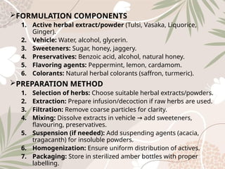 FORMULATION COMPONENTS
1. Active herbal extract/powder (Tulsi, Vasaka, Liquorice,
Ginger).
2. Vehicle: Water, alcohol, glycerin.
3. Sweeteners: Sugar, honey, jaggery.
4. Preservatives: Benzoic acid, alcohol, natural honey.
5. Flavoring agents: Peppermint, lemon, cardamom.
6. Colorants: Natural herbal colorants (saffron, turmeric).
PREPARATION METHOD
1. Selection of herbs: Choose suitable herbal extracts/powders.
2. Extraction: Prepare infusion/decoction if raw herbs are used.
3. Filtration: Remove coarse particles for clarity.
4. Mixing: Dissolve extracts in vehicle add sweeteners,
→
flavouring, preservatives.
5. Suspension (if needed): Add suspending agents (acacia,
tragacanth) for insoluble powders.
6. Homogenization: Ensure uniform distribution of actives.
7. Packaging: Store in sterilized amber bottles with proper
labelling.
 