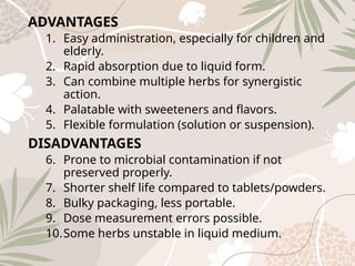 ADVANTAGES
1. Easy administration, especially for children and
elderly.
2. Rapid absorption due to liquid form.
3. Can combine multiple herbs for synergistic
action.
4. Palatable with sweeteners and flavors.
5. Flexible formulation (solution or suspension).
DISADVANTAGES
6. Prone to microbial contamination if not
preserved properly.
7. Shorter shelf life compared to tablets/powders.
8. Bulky packaging, less portable.
9. Dose measurement errors possible.
10.Some herbs unstable in liquid medium.
 