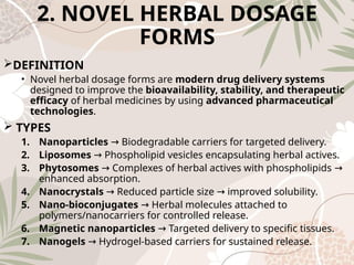 2. NOVEL HERBAL DOSAGE
FORMS
DEFINITION
• Novel herbal dosage forms are modern drug delivery systems
designed to improve the bioavailability, stability, and therapeutic
efficacy of herbal medicines by using advanced pharmaceutical
technologies.
 TYPES
1. Nanoparticles Biodegradable carriers for targeted delivery.
→
2. Liposomes Phospholipid vesicles encapsulating herbal actives.
→
3. Phytosomes Complexes of herbal actives with phospholipids
→ →
enhanced absorption.
4. Nanocrystals Reduced particle size improved solubility.
→ →
5. Nano‑bioconjugates Herbal molecules attached to
→
polymers/nanocarriers for controlled release.
6. Magnetic nanoparticles Targeted delivery to specific tissues.
→
7. Nanogels Hydrogel‑based carriers for sustained release.
→
 