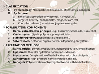 CLASSIFICATION
I. By Technology: Nanoparticles, liposomes, phytosomes, nanogels.
II. By Purpose:
a. Enhanced absorption (phytosomes, nanocrystals).
b. Targeted delivery (nanoparticles, magnetic carriers).
c. Controlled release (nano‑bioconjugates, nanogels).
FORMULATION COMPONENTS
1. Herbal extract/active principle (e.g., Curcumin, Stevioside, Quercetin).
2. Carrier system (lipids, polymers, phospholipids).
3. Stabilizers/preservatives (natural antioxidants).
4. Solvents (water, ethanol, organic solvents depending on system).
PREPARATION METHODS
1. Nanoparticles: Solvent evaporation, nanoprecipitation, emulsification.
2. Liposomes: Thin‑film hydration, sonication, extrusion.
3. Phytosomes: Complexation of herbal actives with phospholipids.
4. Nanocrystals: High‑pressure homogenization, milling.
5. Nanogels: Polymerization of hydrogel networks with herbal actives.
 
