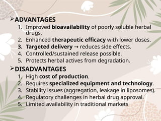 ADVANTAGES
1. Improved bioavailability of poorly soluble herbal
drugs.
2. Enhanced therapeutic efficacy with lower doses.
3. Targeted delivery reduces side effects.
→
4. Controlled/sustained release possible.
5. Protects herbal actives from degradation.
DISADVANTAGES
1. High cost of production.
2. Requires specialized equipment and technology.
3. Stability issues (aggregation, leakage in liposomes).
4. Regulatory challenges in herbal drug approval.
5. Limited availability in traditional markets
 