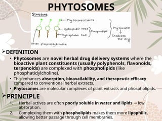 PHYTOSOMES
DEFINITION
• Phytosomes are novel herbal drug delivery systems where the
bioactive plant constituents (usually polyphenols, flavonoids,
terpenoids) are complexed with phospholipids (like
phosphatidylcholine).
• This enhances absorption, bioavailability, and therapeutic efficacy
compared to conventional herbal extracts.
• Phytosomes are molecular complexes of plant extracts and phospholipids.
PRINCIPLE
1. Herbal actives are often poorly soluble in water and lipids low
→
absorption.
2. Complexing them with phospholipids makes them more lipophilic,
allowing better passage through cell membranes.
 