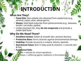 INTRODUCTION
What Are They?
• Fixed Oils: Non‑volatile oils obtained from seeds/nuts (e.g.,
almond, castor, olive, wheat‑germ).
• Waxes: Solid lipid materials from plants/animals (e.g., beeswax,
lanolin, carnauba, jojoba).
• Unlike essential oils, they do not evaporate and provide a
stable lipid base.
Why Do We Need Them?
• Emollient Action: Soften & smooth skin, prevent dryness.
• Protective Base: Form a barrier against environmental damage.
• Stability: Provide structure in creams, lotions, lipsticks.
• Nutritional Value: Rich in fatty acids & vitamins nourish skin
→
& hair.
• Functional Role:
• Oils vehicles for active ingredients.
→
• Waxes stiffening agents, stabilizers in formulations.
→
 