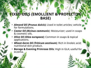 FIXED OILS (EMOLLIENT & PROTECTIVE
BASE)
• Almond Oil (Prunus dulcis): Used in toilet articles; vehicle
for formulations.
• Castor Oil (Ricinus communis): Moisturizer; used in soaps
& cosmetic oils.
• Olive Oil (Olea europoea): Common in soaps & topical
applications.
• Wheat-Germ Oil (Triticum aestivum): Rich in linoleic acid;
nutritional skin product.
• Borage & Evening Primrose Oils: High in GLA; useful for
eczema.
 